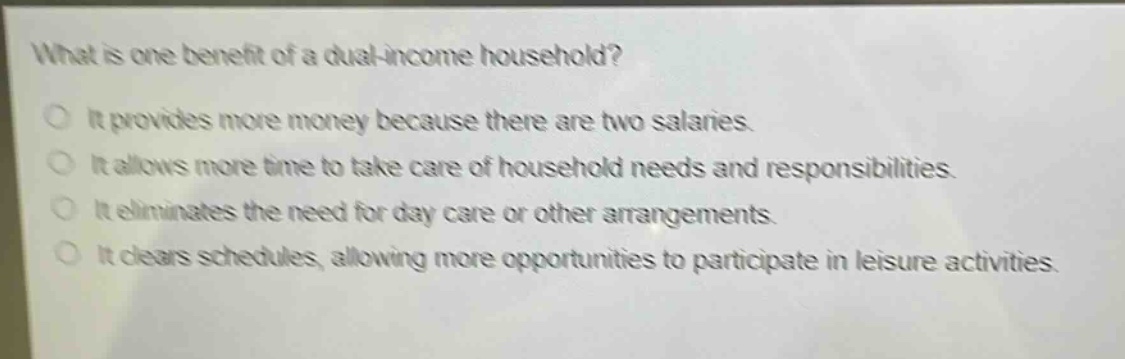 what is one benefit of a dual - income household?\nit provides more money because there are two salaries.\nit allows more time to take care of household needs and responsibilities.\nit eliminates the need for day care or other arrangements.\nit clears schedules, allowing more opportunities to participate in leisure activities.