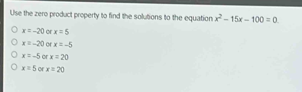use the zero product property to find the solutions to the equation $x^{2}-15x - 100 = 0$.\n$x=-20$ or $x = 5$\n$x=-20$ or $x=-5$\n$x=-5$ or $x = 20$\n$x = 5$ or $x = 20$