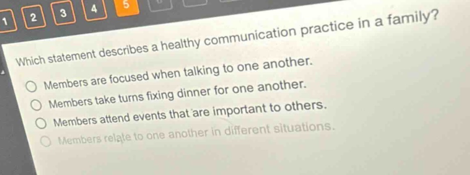 which statement describes a healthy communication practice in a family?\nmembers are focused when talking to one another.\nmembers take turns fixing dinner for one another.\nmembers attend events that are important to others.\nmembers relate to one another in different situations.