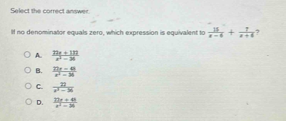 select the correct answer. if no denominator equals zero, which expression is equivalent to $\frac{15}{x - 6}+\frac{7}{x + 6}$?\na. $\frac{22x + 132}{x^{2}-36}$\nb. $\frac{22x - 48}{x^{2}-36}$\nc. $\frac{22}{x^{2}-36}$\nd. $\frac{22x + 48}{x^{2}-36}$