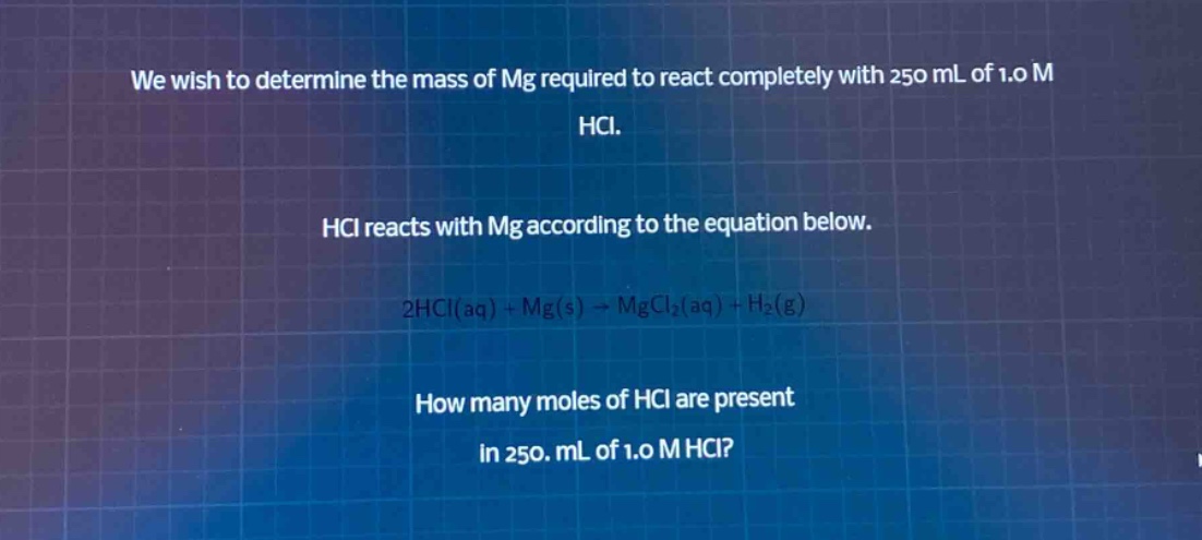 we wish to determine the mass of mg required to react completely with 250 ml of 1.0 m hcl.\nhcl reacts with mg according to the equation below.\n2hcl(aq) + mg(s) → mgcl₂(aq) + h₂(g)\nhow many moles of hcl are present in 250. ml of 1.0 m hcl?