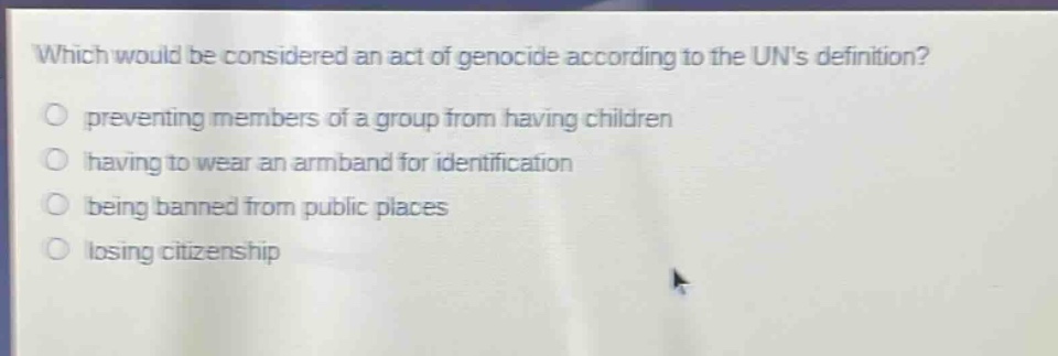 which would be considered an act of genocide according to the uns definition?\npreventing members of a group from having children\nhaving to wear an armband for identification\nbeing banned from public places\nlosing citizenship