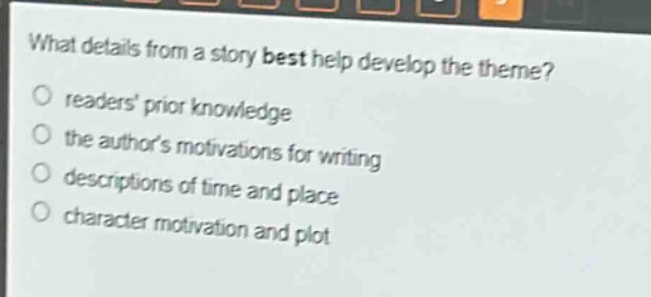 what details from a story best help develop the theme?\nreaders prior knowledge\nthe authors motivations for writing\ndescriptions of time and place\ncharacter motivation and plot