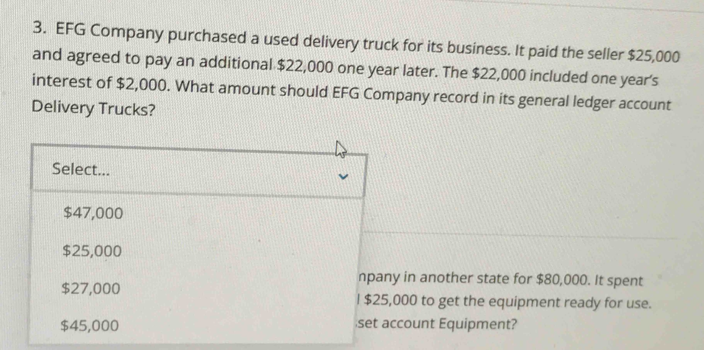 3. efg company purchased a used delivery truck for its business. it paid the seller $25,000 and agreed to pay an additional $22,000 one year later. the $22,000 included one years interest of $2,000. what amount should efg company record in its general ledger account delivery trucks? select... $47,000 $25,000 $27,000 $45,000