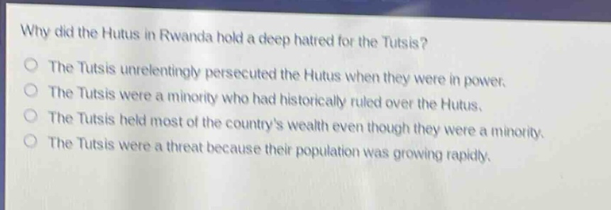 why did the hutus in rwanda hold a deep hatred for the tutsis?\nthe tutsis unrelentingly persecuted the hutus when they were in power.\nthe tutsis were a minority who had historically ruled over the hutus.\nthe tutsis held most of the countrys wealth even though they were a minority.\nthe tutsis were a threat because their population was growing rapidly.