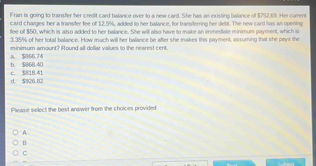 fran is going to transfer her credit - card balance over to a new card. she has an existing balance of $752.69. her current card charges her a transfer fee of 12.5%, added to her balance, for transferring her debt. the new card has an opening fee of $50, which is also added to her balance. she will also have to make an immediate minimum payment, which is 3.35% of her total balance. how much will her balance be after she makes this payment, assuming that she pays the minimum amount? round all dollar values to the nearest cent.\na. $866.74\nb. $868.40\nc. $818.41\nd. $926.82\nplease select the best answer from the choices provided