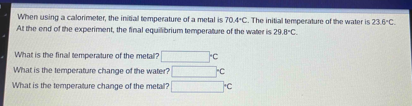 when using a calorimeter, the initial temperature of a metal is 70.4°c. the initial temperature of the water is 23.6°c. at the end of the experiment, the final equilibrium temperature of the water is 29.8°c. what is the final temperature of the metal? °c what is the temperature change of the water? °c what is the temperature change of the metal? °c
