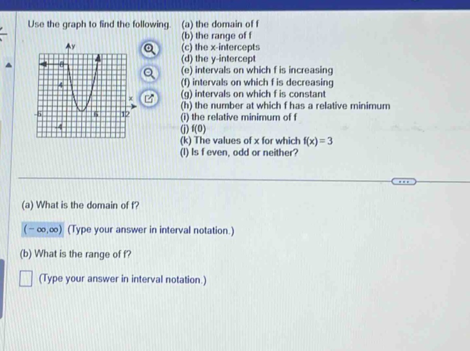 use the graph to find the following. (a) the domain of f (b) the range of f (c) the x - intercepts (d) the y - intercept (e) intervals on which f is increasing (f) intervals on which f is decreasing (g) intervals on which f is constant (h) the number at which f has a relative minimum (i) the relative minimum of f (j) f(0) (k) the values of x for which f(x)=3 (l) is f even, odd or neither? (a) what is the domain of f? (-∞,∞) (type your answer in interval notation.) (b) what is the range of f? (type your answer in interval notation.)