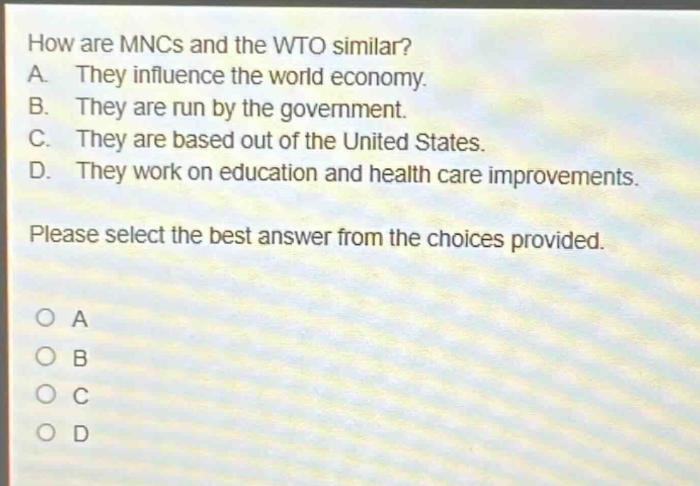 how are mncs and the wto similar? a. they influence the world economy. b. they are run by the government. c. they are based out of the united states. d. they work on education and health care improvements. please select the best answer from the choices provided. o a o b o c o d