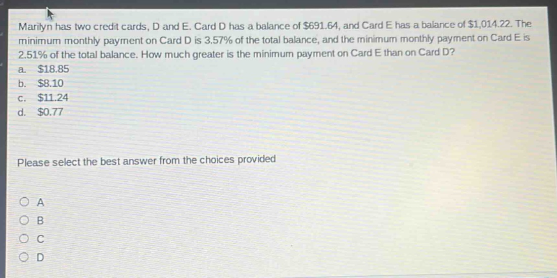 marilyn has two credit cards, d and e. card d has a balance of $691.64, and card e has a balance of $1,014.22. the minimum monthly payment on card d is 3.57% of the total balance, and the minimum monthly payment on card e is 2.51% of the total balance. how much greater is the minimum payment on card e than on card d?\na. $18.85\nb. $8.10\nc. $11.24\nd. $0.77\nplease select the best answer from the choices provided