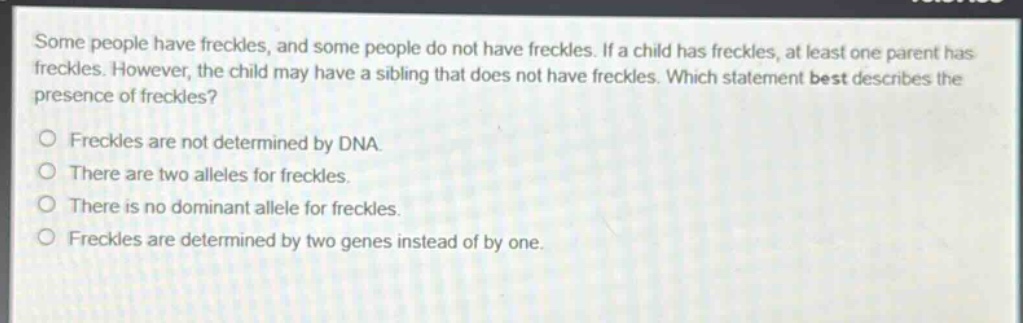 some people have freckles, and some people do not have freckles. if a child has freckles, at least one parent has freckles. however, the child may have a sibling that does not have freckles. which statement best describes the presence of freckles?\nfreckles are not determined by dna.\nthere are two alleles for freckles.\nthere is no dominant allele for freckles.\nfreckles are determined by two genes instead of by one.