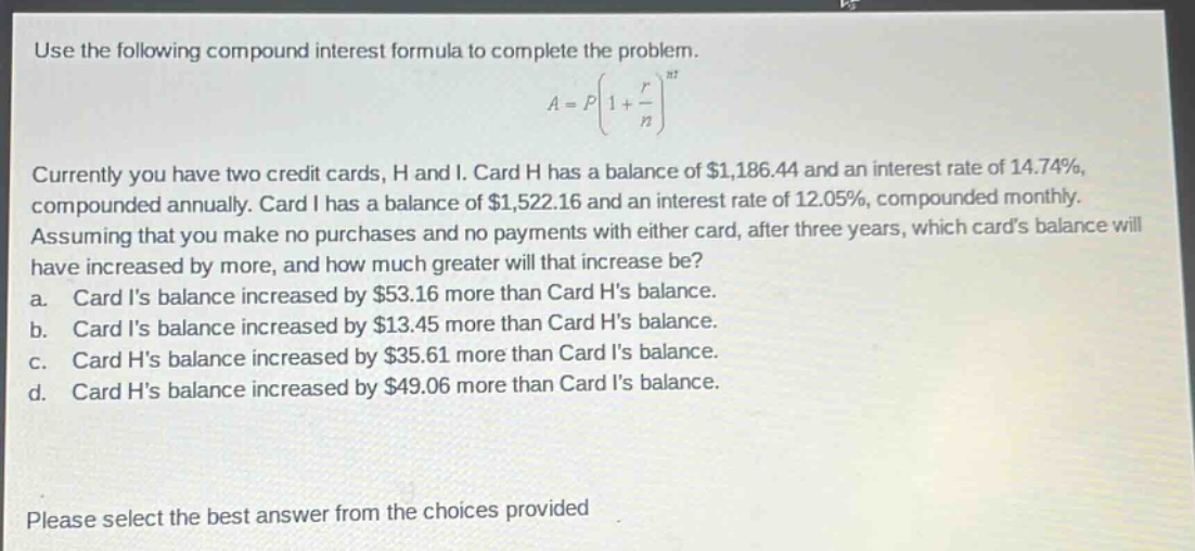 use the following compound interest formula to complete the problem.\na = pleft(1+\frac{r}{n}\right)^{nt}\ncurrently you have two credit cards, h and i. card h has a balance of $1,186.44 and an interest rate of 14.74%, compounded annually. card i has a balance of $1,522.16 and an interest rate of 12.05%, compounded monthly. assuming that you make no purchases and no payments with either card, after three years, which cards balance will have increased by more, and how much greater will that increase be?\n a. card is balance increased by $53.16 more than card hs balance.\n b. card is balance increased by $13.45 more than card hs balance.\n c. card hs balance increased by $35.61 more than card is balance.\n d. card hs balance increased by $49.06 more than card is balance.\nplease select the best answer from the choices provided
