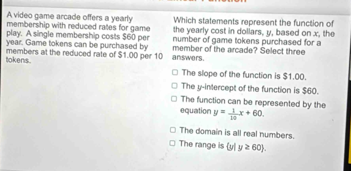 a video game arcade offers a yearly membership with reduced rates for game play. a single membership costs $60 per year. game tokens can be purchased by members at the reduced rate of $1.00 per 10 tokens. which statements represent the function of the yearly cost in dollars, y, based on x, the number of game tokens purchased for a member of the arcade? select three answers. the slope of the function is $1.00. the y - intercept of the function is $60. the function can be represented by the equation y = \\frac{1}{10}x + 60. the domain is all real numbers. the range is {y| y ≥ 60}.
