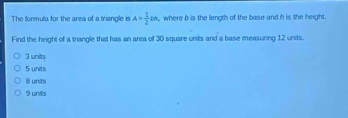 the formula for the area of a triangle is $a = \\frac{1}{2}bh$, where $b$ is the length of the base and $h$ is the height. find the height of a triangle that has an area of 30 square units and a base measuring 12 units. 3 units 5 units 8 units 9 units