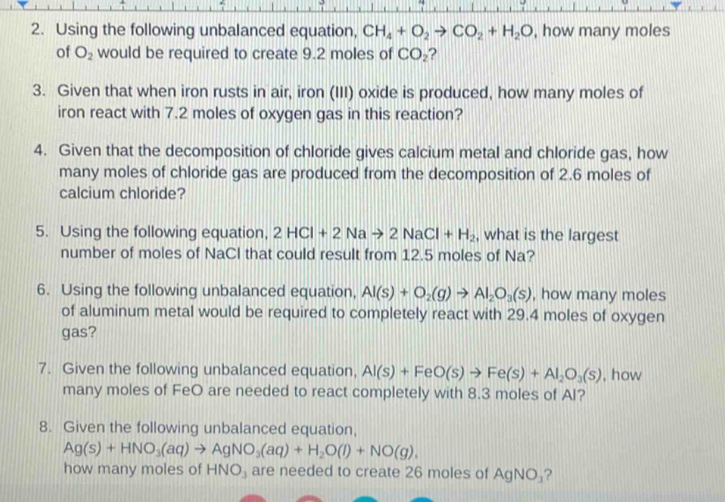 2. using the following unbalanced equation, ch₄ + o₂ → co₂ + h₂o, how many moles of o₂ would be required to create 9.2 moles of co₂?\n3. given that when iron rusts in air, iron (iii) oxide is produced, how many moles of iron react with 7.2 moles of oxygen gas in this reaction?\n4. given that the decomposition of chloride gives calcium metal and chloride gas, how many moles of chloride gas are produced from the decomposition of 2.6 moles of calcium chloride?\n5. using the following equation, 2 hcl + 2 na → 2 nacl + h₂, what is the largest number of moles of nacl that could result from 12.5 moles of na?\n6. using the following unbalanced equation, al(s) + o₂(g) → al₂o₃(s), how many moles of aluminum metal would be required to completely react with 29.4 moles of oxygen gas?\n7. given the following unbalanced equation, al(s) + feo(s) → fe(s) + al₂o₃(s), how many moles of feo are needed to react completely with 8.3 moles of al?\n8. given the following unbalanced equation, ag(s) + hno₃(aq) → agno₃(aq) + h₂o(l) + no(g), how many moles of hno₃ are needed to create 26 moles of agno₃?