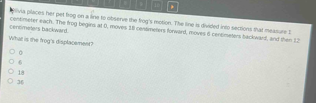 olivia places her pet frog on a line to observe the frogs motion. the line is divided into sections that measure 1 centimeter each. the frog begins at 0, moves 18 centimeters forward, moves 6 centimeters backward, and then 12 centimeters backward. what is the frogs displacement?\n0\n6\n18\n36