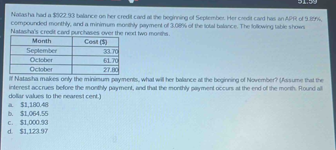 natasha had a $922.93 balance on her credit card at the beginning of september. her credit card has an apr of 9.89%, compounded monthly, and a minimum monthly payment of 3.08% of the total balance. the following table shows natashas credit card purchases over the next two months.\n| month | cost ($) |\n| ---- | ---- |\n| september | 33.70 |\n| october | 61.70 |\n| october | 27.80 |\nif natasha makes only the minimum payments, what will her balance at the beginning of november? (assume that the interest accrues before the monthly payment, and that the monthly payment occurs at the end of the month. round all dollar values to the nearest cent.)\n a. $1,180.48\n b. $1,064.55\n c. $1,000.93\n d. $1,123.97