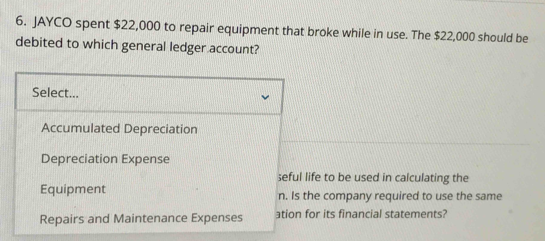 6. jayco spent $22,000 to repair equipment that broke while in use. the $22,000 should be debited to which general ledger account? select... accumulated depreciation depreciation expense equipment repairs and maintenance expenses useful life to be used in calculating the n. is the company required to use the same ation for its financial statements?