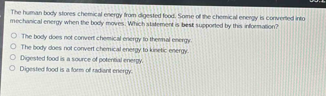 the human body stores chemical energy from digested food. some of the chemical energy is converted into mechanical energy when the body moves. which statement is best supported by this information?\no the body does not convert chemical energy to thermal energy.\no the body does not convert chemical energy to kinetic energy.\no digested food is a source of potential energy.\no digested food is a form of radiant energy.