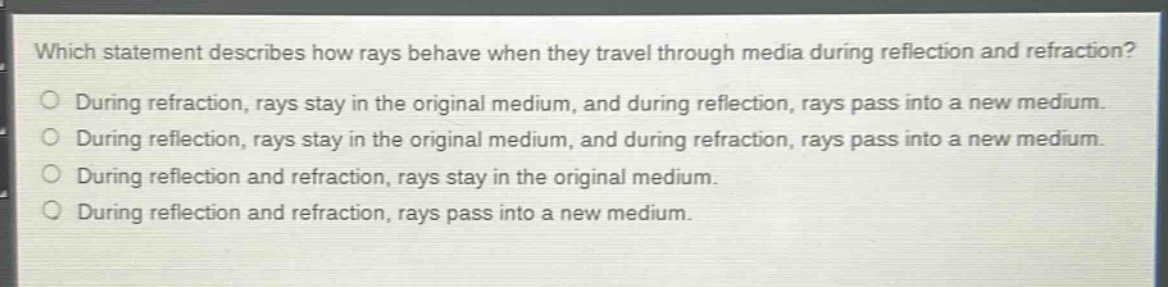 which statement describes how rays behave when they travel through media during reflection and refraction?\nduring refraction, rays stay in the original medium, and during reflection, rays pass into a new medium.\nduring reflection, rays stay in the original medium, and during refraction, rays pass into a new medium.\nduring reflection and refraction, rays stay in the original medium.\nduring reflection and refraction, rays pass into a new medium.