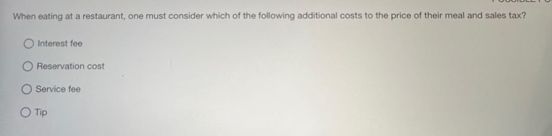 when eating at a restaurant, one must consider which of the following additional costs to the price of their meal and sales tax?\ninterest fee\nreservation cost\nservice fee\ntip