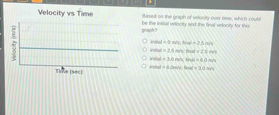 velocity vs time\nbased on the graph of velocity over time, which could be the initial velocity and the final velocity for this graph?\ninitial = 0 m/s; final = 2.5 m/s\ninitial = 2.5 m/s; final = 2.5 m/s\ninitial = 3.0 m/s; final = 6.0 m/s\ninitial = 6.0m/s; final = 3.0 m/s