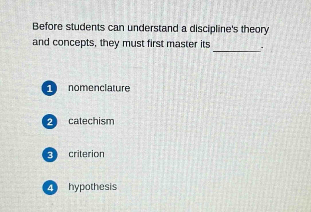 before students can understand a disciplines theory and concepts, they must first master its _________.\n1 nomenclature\n2 catechism\n3 criterion\n4 hypothesis