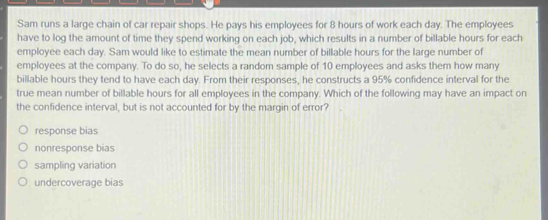 sam runs a large chain of car repair shops. he pays his employees for 8 hours of work each day. the employees have to log the amount of time they spend working on each job, which results in a number of billable hours for each employee each day. sam would like to estimate the mean number of billable hours for the large number of employees at the company. to do so, he selects a random sample of 10 employees and asks them how many billable hours they tend to have each day. from their responses, he constructs a 95% confidence interval for the true mean number of billable hours for all employees in the company. which of the following may have an impact on the confidence interval, but is not accounted for by the margin of error?\no response bias\no nonresponse bias\no sampling variation\no undercoverage bias