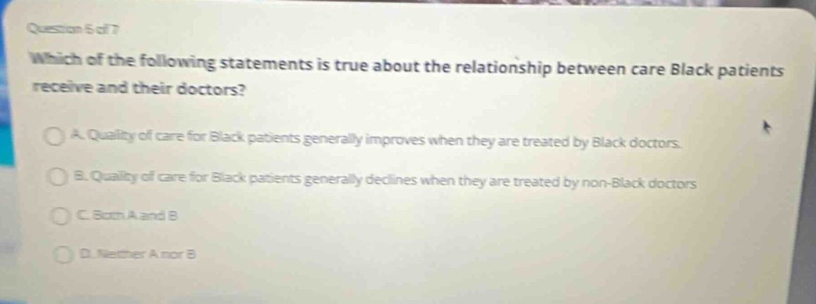 question 5 of 7\nwhich of the following statements is true about the relationship between care black patients receive and their doctors?\na. quality of care for black patients generally improves when they are treated by black doctors.\nb. quality of care for black patients generally declines when they are treated by non - black doctors.\nc. both a and b\nd. neither a nor b