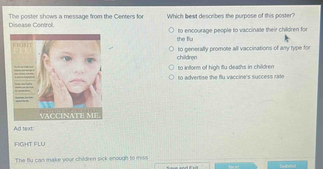 the poster shows a message from the centers for disease control. which best describes the purpose of this poster? to encourage people to vaccinate their children for the flu to generally promote all vaccinations of any type for children to inform of high flu deaths in children to advertise the flu vaccines success rate ad text: fight flu the flu can make your children sick enough to miss
