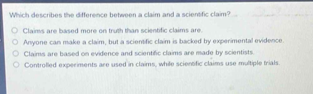 which describes the difference between a claim and a scientific claim?\nclaims are based more on truth than scientific claims are.\nanyone can make a claim, but a scientific claim is backed by experimental evidence.\nclaims are based on evidence and scientific claims are made by scientists.\ncontrolled experiments are used in claims, while scientific claims use multiple trials.