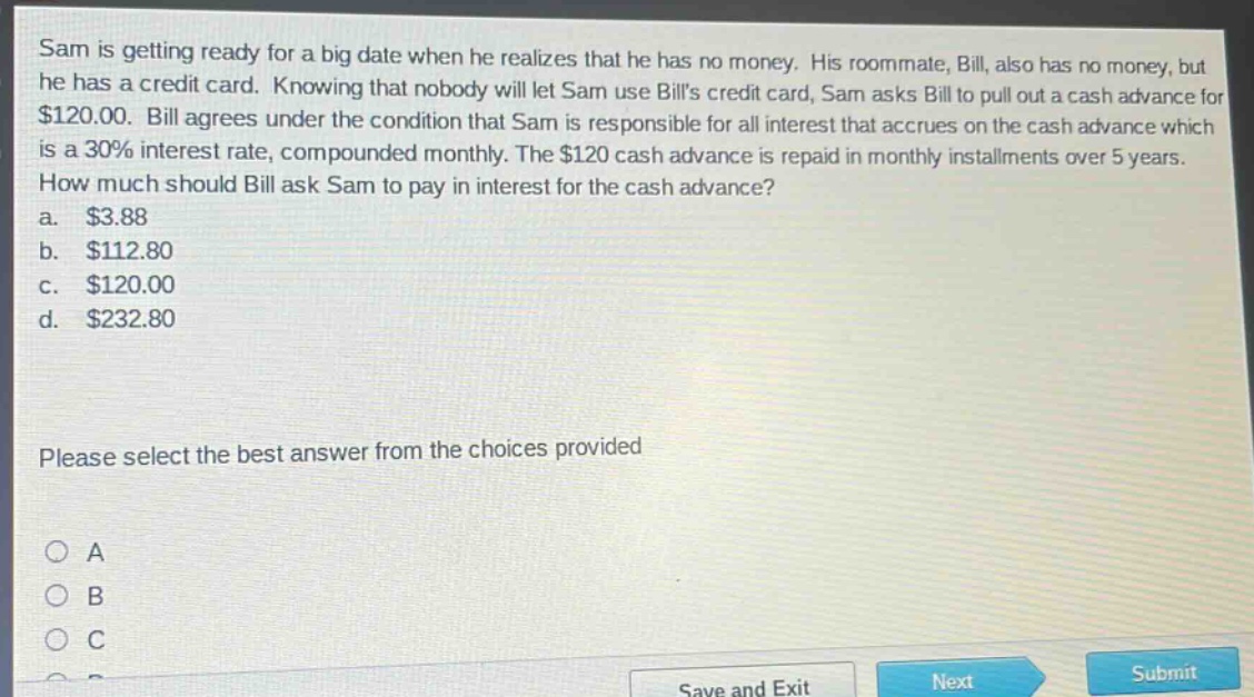 sam is getting ready for a big date when he realizes that he has no money. his roommate, bill, also has no money, but he has a credit card. knowing that nobody will let sam use bills credit card, sam asks bill to pull out a cash advance for $120.00. bill agrees under the condition that sam is responsible for all interest that accrues on the cash advance which is a 30% interest rate, compounded monthly. the $120 cash advance is repaid in monthly installments over 5 years. how much should bill ask sam to pay in interest for the cash advance? a. $3.88 b. $112.80 c. $120.00 d. $232.80 please select the best answer from the choices provided