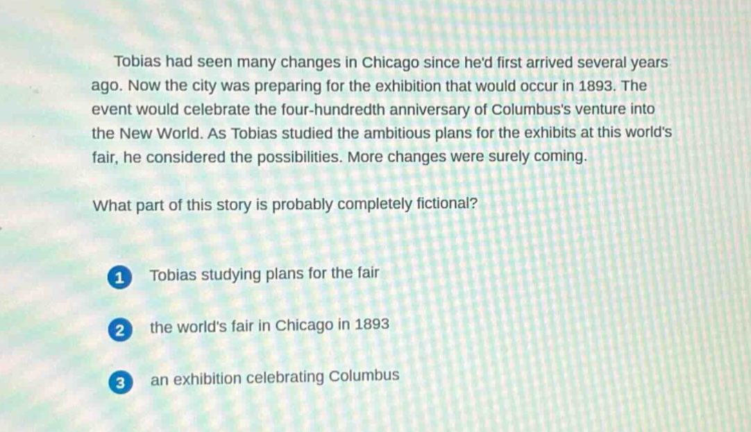 tobias had seen many changes in chicago since hed first arrived several years ago. now the city was preparing for the exhibition that would occur in 1893. the event would celebrate the four - hundredth anniversary of columbuss venture into the new world. as tobias studied the ambitious plans for the exhibits at this worlds fair, he considered the possibilities. more changes were surely coming.\nwhat part of this story is probably completely fictional?\n1 tobias studying plans for the fair\n2 the worlds fair in chicago in 1893\n3 an exhibition celebrating columbus