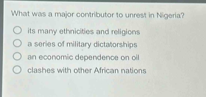 what was a major contributor to unrest in nigeria?\n○ its many ethnicities and religions\n○ a series of military dictatorships\n○ an economic dependence on oil\n○ clashes with other african nations
