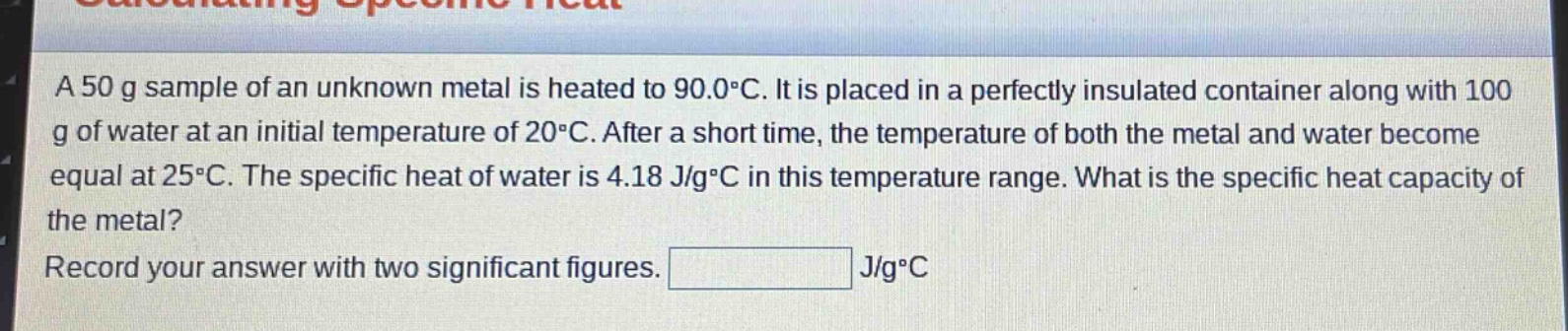 a 50 g sample of an unknown metal is heated to 90.0°c. it is placed in a perfectly insulated container along with 100 g of water at an initial temperature of 20°c. after a short time, the temperature of both the metal and water become equal at 25°c. the specific heat of water is 4.18 j/g°c in this temperature range. what is the specific heat capacity of the metal? record your answer with two significant figures. j/g°c