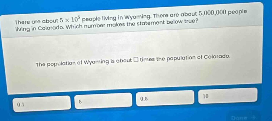 there are about 5 × 10^5 people living in wyoming. there are about 5,000,000 people living in colorado. which number makes the statement below true? the population of wyoming is about □ times the population of colorado.