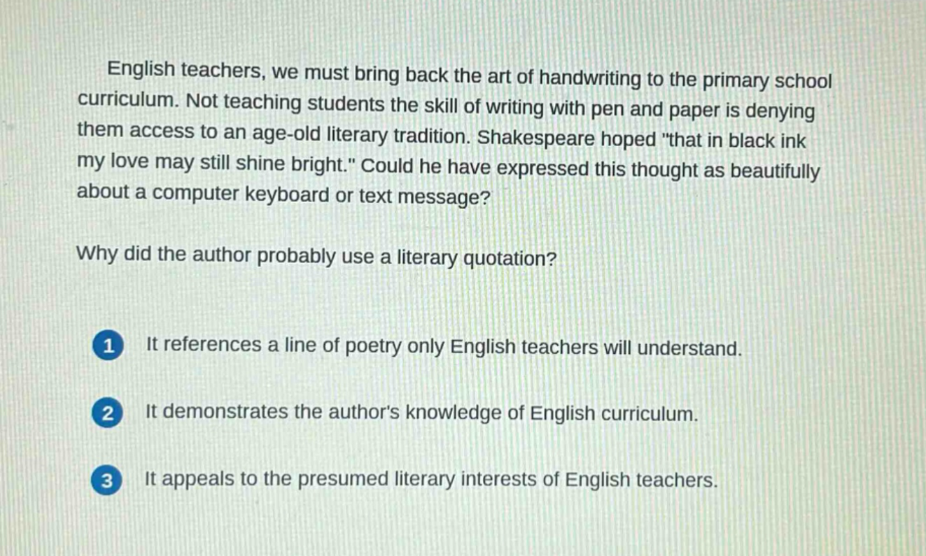 english teachers, we must bring back the art of handwriting to the primary school curriculum. not teaching students the skill of writing with pen and paper is denying them access to an age - old literary tradition. shakespeare hoped \that in black ink my love may still shine bright.\ could he have expressed this thought as beautifully about a computer keyboard or text message?\nwhy did the author probably use a literary quotation?\n1 it references a line of poetry only english teachers will understand.\n2 it demonstrates the authors knowledge of english curriculum.\n3 it appeals to the presumed literary interests of english teachers.
