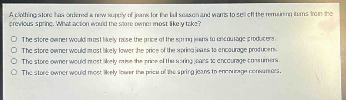 a clothing store has ordered a new supply of jeans for the fall season and wants to sell off the remaining items from the previous spring. what action would the store owner most likely take?\no the store owner would most likely raise the price of the spring jeans to encourage producers.\no the store owner would most likely lower the price of the spring jeans to encourage producers.\no the store owner would most likely raise the price of the spring jeans to encourage consumers.\no the store owner would most likely lower the price of the spring jeans to encourage consumers.