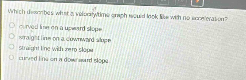 which describes what a velocity - time graph would look like with no acceleration?\ncurved line on a upward slope\nstraight line on a downward slope\nstraight line with zero slope\ncurved line on a downward slope