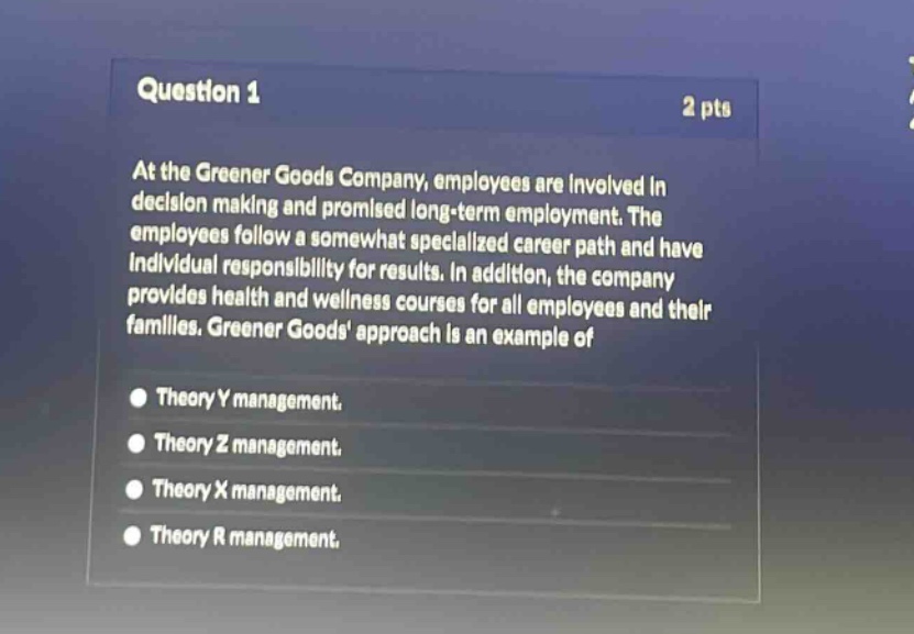 question 1\n2 pts\nat the greener goods company, employees are involved in decision making and promised long - term employment. the employees follow a somewhat specialized career path and have individual responsibility for results. in addition, the company provides health and wellness courses for all employees and their families. greener goods approach is an example of\ntheory y management.\ntheory z management.\ntheory x management.\ntheory r management.