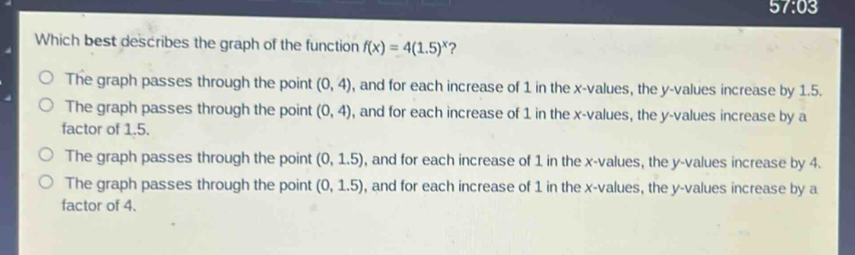 which best describes the graph of the function f(x) = 4(1.5)^x?\nthe graph passes through the point (0, 4), and for each increase of 1 in the x - values, the y - values increase by 1.5.\nthe graph passes through the point (0, 4), and for each increase of 1 in the x - values, the y - values increase by a factor of 1.5.\nthe graph passes through the point (0, 1.5), and for each increase of 1 in the x - values, the y - values increase by 4.\nthe graph passes through the point (0, 1.5), and for each increase of 1 in the x - values, the y - values increase by a factor of 4.