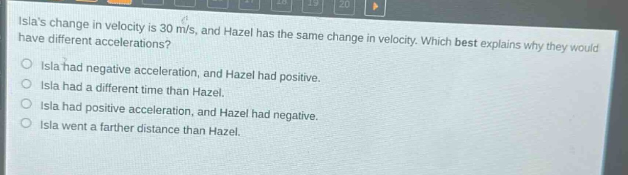 islas change in velocity is 30 m/s, and hazel has the same change in velocity. which best explains why they would have different accelerations?\no isla had negative acceleration, and hazel had positive.\no isla had a different time than hazel.\no isla had positive acceleration, and hazel had negative.\no isla went a farther distance than hazel.