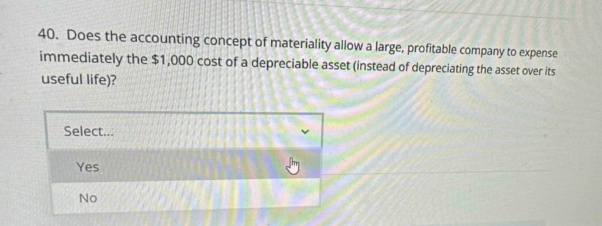 40. does the accounting concept of materiality allow a large, profitable company to expense immediately the $1,000 cost of a depreciable asset (instead of depreciating the asset over its useful life)? select... yes no