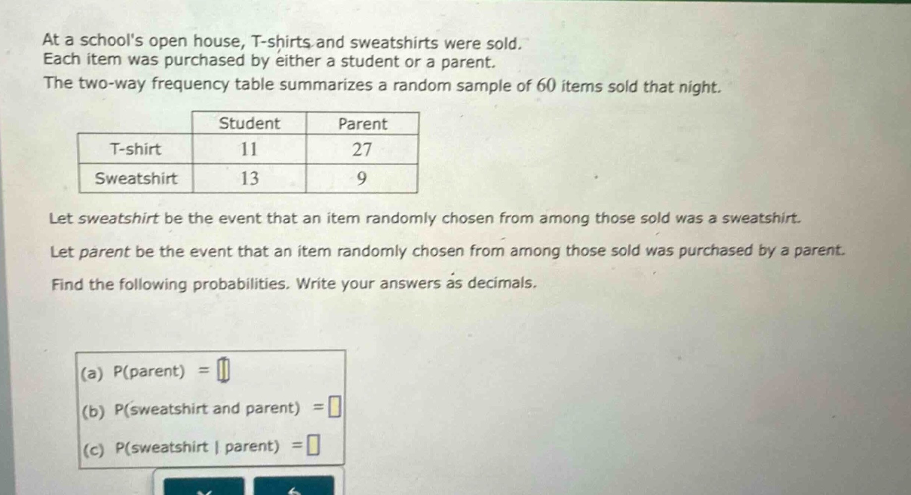at a schools open house, t - shirts and sweatshirts were sold. each item was purchased by either a student or a parent. the two - way frequency table summarizes a random sample of 60 items sold that night.\n| | student | parent |\n|--|--|--|\n| t - shirt | 11 | 27 |\n| sweatshirt | 13 | 9 |\nlet sweatshirt be the event that an item randomly chosen from among those sold was a sweatshirt. let parent be the event that an item randomly chosen from among those sold was purchased by a parent. find the following probabilities. write your answers as decimals.\n(a) p(parent) =\n(b) p(sweatshirt and parent) =\n(c) p(sweatshirt | parent) =