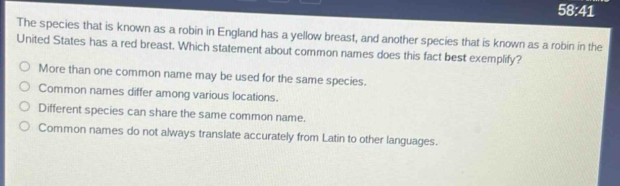 the species that is known as a robin in england has a yellow breast, and another species that is known as a robin in the united states has a red breast. which statement about common names does this fact best exemplify?\nmore than one common name may be used for the same species.\ncommon names differ among various locations.\ndifferent species can share the same common name.\ncommon names do not always translate accurately from latin to other languages.