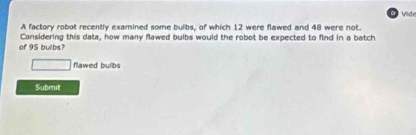 a factory robot recently examined some bulbs, of which 12 were flawed and 48 were not. considering this data, how many flawed bulbs would the robot be expected to find in a batch of 95 bulbs?\n\nflawed bulbs