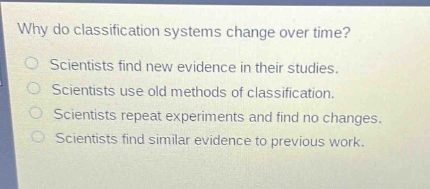 why do classification systems change over time?\nscientists find new evidence in their studies.\nscientists use old methods of classification.\nscientists repeat experiments and find no changes.\nscientists find similar evidence to previous work.