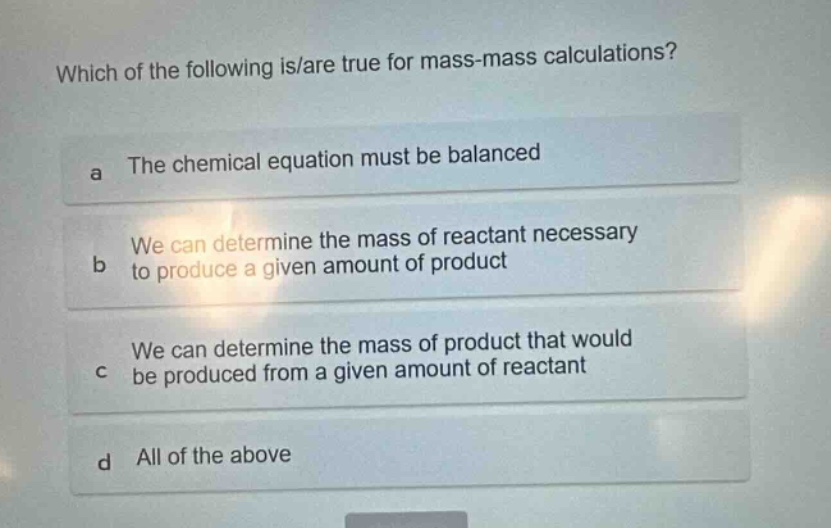 which of the following is/are true for mass - mass calculations?\na the chemical equation must be balanced\nb we can determine the mass of reactant necessary to produce a given amount of product\nc we can determine the mass of product that would be produced from a given amount of reactant\nd all of the above