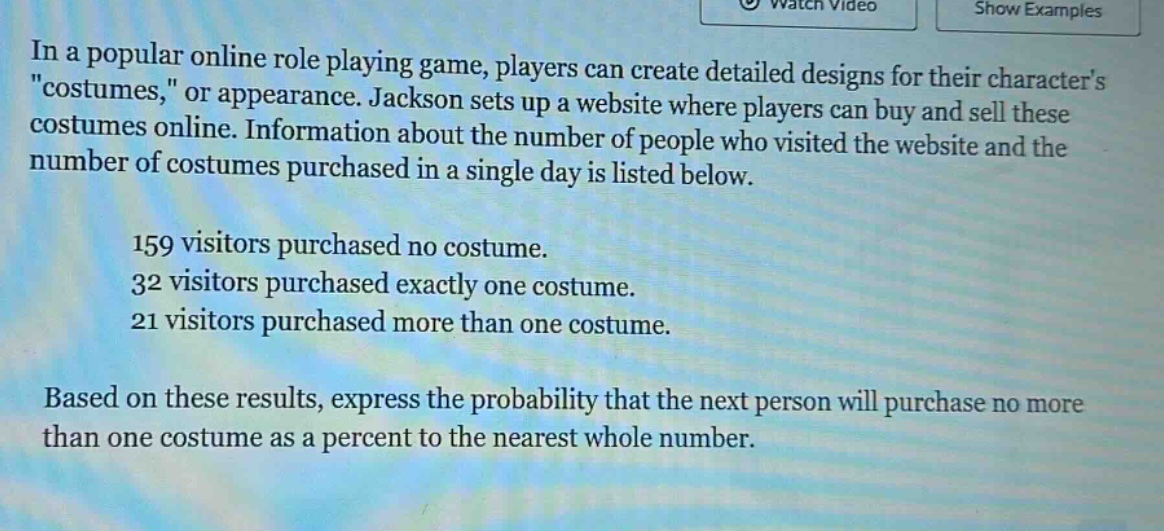 in a popular online role playing game, players can create detailed designs for their characters \costumes,\ or appearance. jackson sets up a website where players can buy and sell these costumes online. information about the number of people who visited the website and the number of costumes purchased in a single day is listed below.\n\n159 visitors purchased no costume.\n32 visitors purchased exactly one costume.\n21 visitors purchased more than one costume.\n\nbased on these results, express the probability that the next person will purchase no more than one costume as a percent to the nearest whole number.