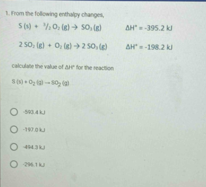 1. from the following enthalpy changes,\ns (s) + ³/₂ o₂ (g) → so₃ (g) δh° = -395.2 kj\n2 so₂ (g) + o₂ (g) → 2 so₃ (g) δh° = -198.2 kj\ncalculate the value of δh° for the reaction\ns (s) + o₂ (g) → so₂ (g)\n-593.4 kj\n-197.0 kj\n-494.3 kj\n-296.1 kj